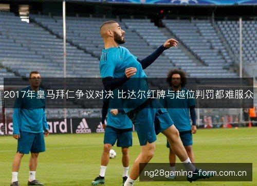 2017年皇马拜仁争议对决 比达尔红牌与越位判罚都难服众 2017年皇马拜仁争议对决 比达尔红牌与越位判罚都难服众